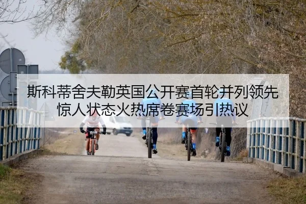 斯科蒂舍夫勒英国公开赛首轮并列领先 惊人状态火热席卷赛场引热议