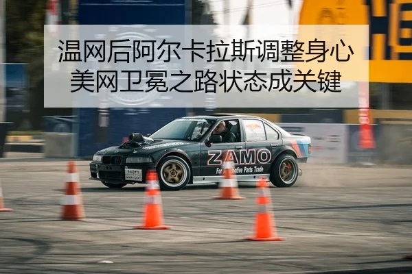 温网后阿尔卡拉斯调整身心 美网卫冕之路状态成关键